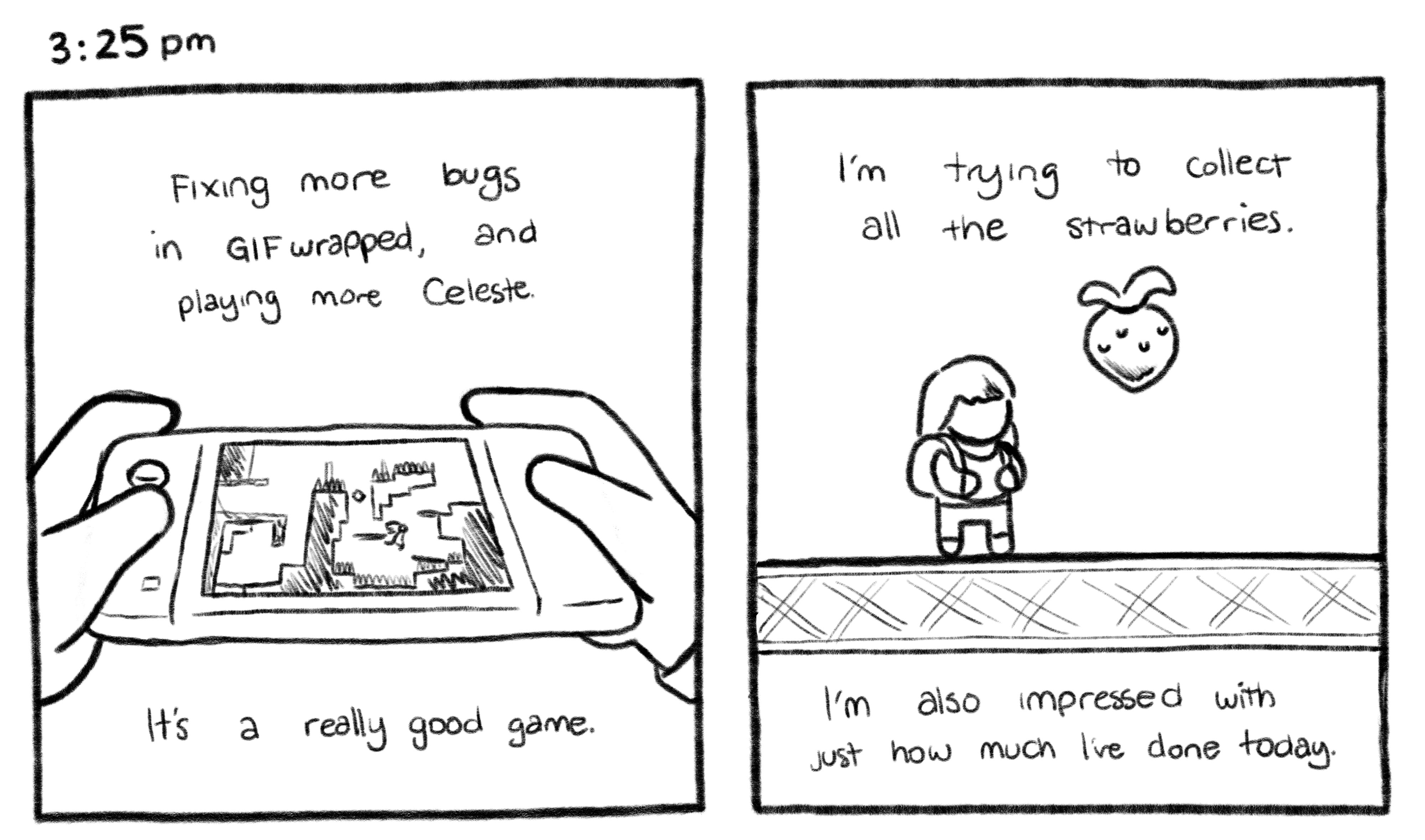 3:25pm; Panel 1: Close up of the Nintendo Switch from Jelly's point of view. Jelly V.O.: Fixing more bugs in GIFwrapped, and playing more Celeste. It's a really good game. Panel 2: An illustration of the main character of Celeste next to a strawberry. Jelly V.O.: I'm trying to collect all the strawberries. I'm also impressed with just how much I've done today.